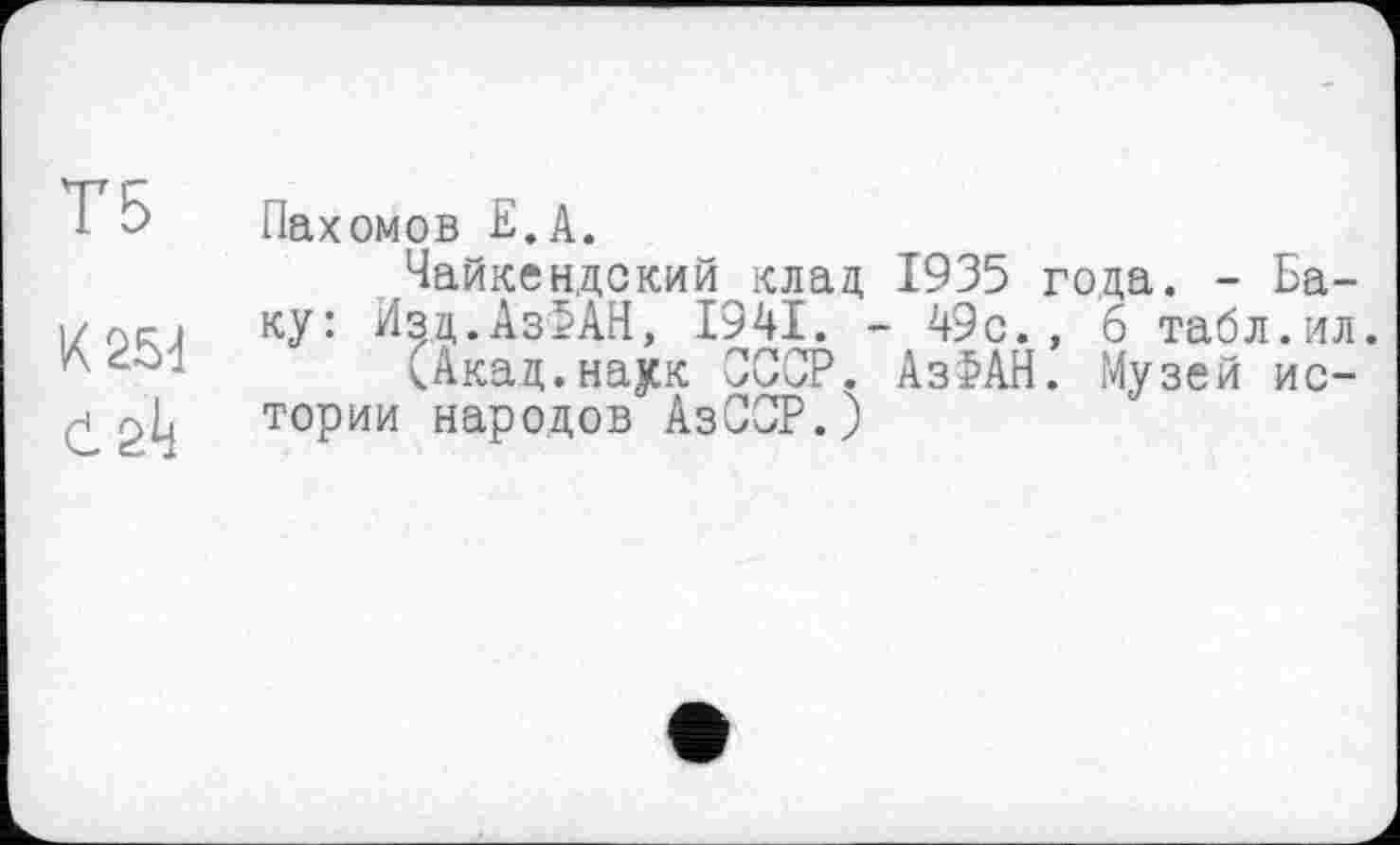 ﻿Т5
К 254
Пахомов Е.А.
Чайкендский клад 1935 года. - Баку: Изд.АзІАН, 1941. - 49с., 6 табл.ил.
(Акац.наук СССР. Аз>АН. Музей истории народов АзСОР.)